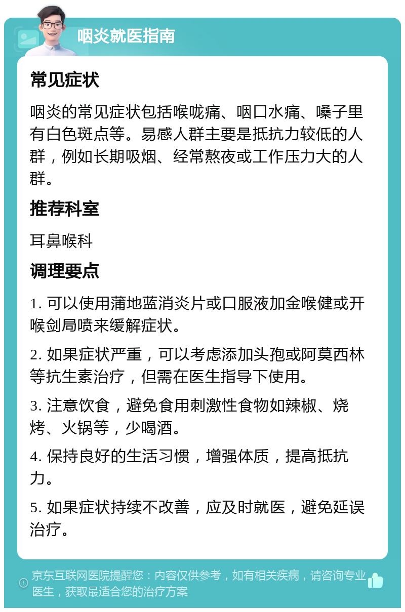 咽炎就医指南 常见症状 咽炎的常见症状包括喉咙痛、咽口水痛、嗓子里有白色斑点等。易感人群主要是抵抗力较低的人群，例如长期吸烟、经常熬夜或工作压力大的人群。 推荐科室 耳鼻喉科 调理要点 1. 可以使用蒲地蓝消炎片或口服液加金喉健或开喉剑局喷来缓解症状。 2. 如果症状严重，可以考虑添加头孢或阿莫西林等抗生素治疗，但需在医生指导下使用。 3. 注意饮食，避免食用刺激性食物如辣椒、烧烤、火锅等，少喝酒。 4. 保持良好的生活习惯，增强体质，提高抵抗力。 5. 如果症状持续不改善，应及时就医，避免延误治疗。