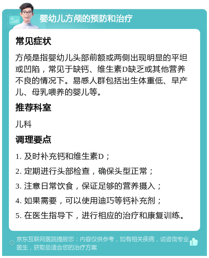 婴幼儿方颅的预防和治疗 常见症状 方颅是指婴幼儿头部前额或两侧出现明显的平坦或凹陷，常见于缺钙、维生素D缺乏或其他营养不良的情况下。易感人群包括出生体重低、早产儿、母乳喂养的婴儿等。 推荐科室 儿科 调理要点 1. 及时补充钙和维生素D； 2. 定期进行头部检查，确保头型正常； 3. 注意日常饮食，保证足够的营养摄入； 4. 如果需要，可以使用迪巧等钙补充剂； 5. 在医生指导下，进行相应的治疗和康复训练。