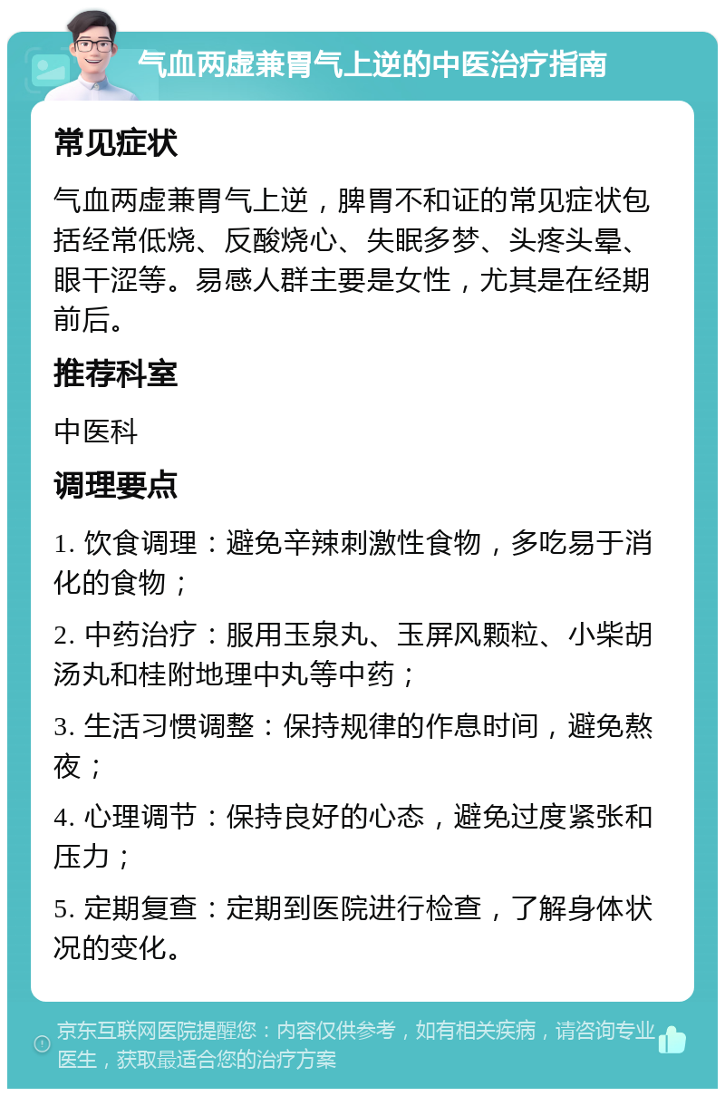 气血两虚兼胃气上逆的中医治疗指南 常见症状 气血两虚兼胃气上逆，脾胃不和证的常见症状包括经常低烧、反酸烧心、失眠多梦、头疼头晕、眼干涩等。易感人群主要是女性，尤其是在经期前后。 推荐科室 中医科 调理要点 1. 饮食调理：避免辛辣刺激性食物，多吃易于消化的食物； 2. 中药治疗：服用玉泉丸、玉屏风颗粒、小柴胡汤丸和桂附地理中丸等中药； 3. 生活习惯调整：保持规律的作息时间，避免熬夜； 4. 心理调节：保持良好的心态，避免过度紧张和压力； 5. 定期复查：定期到医院进行检查，了解身体状况的变化。