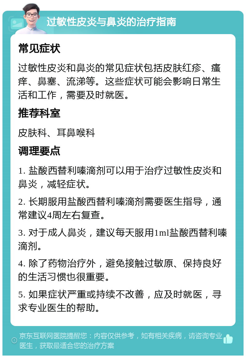 过敏性皮炎与鼻炎的治疗指南 常见症状 过敏性皮炎和鼻炎的常见症状包括皮肤红疹、瘙痒、鼻塞、流涕等。这些症状可能会影响日常生活和工作，需要及时就医。 推荐科室 皮肤科、耳鼻喉科 调理要点 1. 盐酸西替利嗪滴剂可以用于治疗过敏性皮炎和鼻炎，减轻症状。 2. 长期服用盐酸西替利嗪滴剂需要医生指导，通常建议4周左右复查。 3. 对于成人鼻炎，建议每天服用1ml盐酸西替利嗪滴剂。 4. 除了药物治疗外，避免接触过敏原、保持良好的生活习惯也很重要。 5. 如果症状严重或持续不改善，应及时就医，寻求专业医生的帮助。