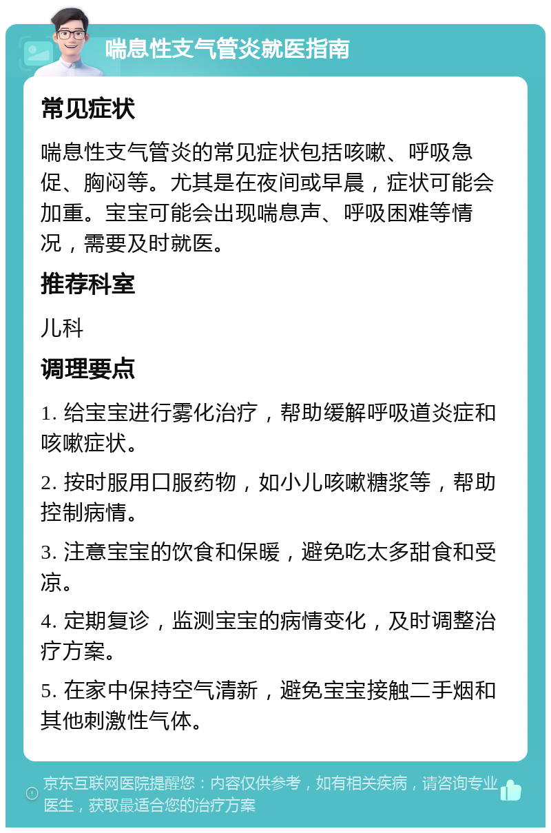 喘息性支气管炎就医指南 常见症状 喘息性支气管炎的常见症状包括咳嗽、呼吸急促、胸闷等。尤其是在夜间或早晨，症状可能会加重。宝宝可能会出现喘息声、呼吸困难等情况，需要及时就医。 推荐科室 儿科 调理要点 1. 给宝宝进行雾化治疗，帮助缓解呼吸道炎症和咳嗽症状。 2. 按时服用口服药物，如小儿咳嗽糖浆等，帮助控制病情。 3. 注意宝宝的饮食和保暖，避免吃太多甜食和受凉。 4. 定期复诊，监测宝宝的病情变化，及时调整治疗方案。 5. 在家中保持空气清新，避免宝宝接触二手烟和其他刺激性气体。