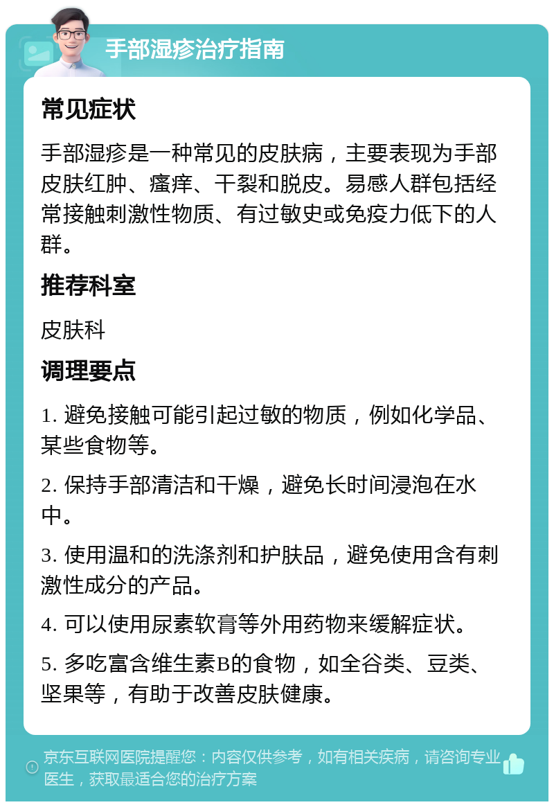 手部湿疹治疗指南 常见症状 手部湿疹是一种常见的皮肤病，主要表现为手部皮肤红肿、瘙痒、干裂和脱皮。易感人群包括经常接触刺激性物质、有过敏史或免疫力低下的人群。 推荐科室 皮肤科 调理要点 1. 避免接触可能引起过敏的物质，例如化学品、某些食物等。 2. 保持手部清洁和干燥，避免长时间浸泡在水中。 3. 使用温和的洗涤剂和护肤品，避免使用含有刺激性成分的产品。 4. 可以使用尿素软膏等外用药物来缓解症状。 5. 多吃富含维生素B的食物，如全谷类、豆类、坚果等，有助于改善皮肤健康。