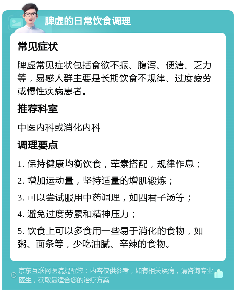 脾虚的日常饮食调理 常见症状 脾虚常见症状包括食欲不振、腹泻、便溏、乏力等，易感人群主要是长期饮食不规律、过度疲劳或慢性疾病患者。 推荐科室 中医内科或消化内科 调理要点 1. 保持健康均衡饮食，荤素搭配，规律作息； 2. 增加运动量，坚持适量的增肌锻炼； 3. 可以尝试服用中药调理，如四君子汤等； 4. 避免过度劳累和精神压力； 5. 饮食上可以多食用一些易于消化的食物，如粥、面条等，少吃油腻、辛辣的食物。