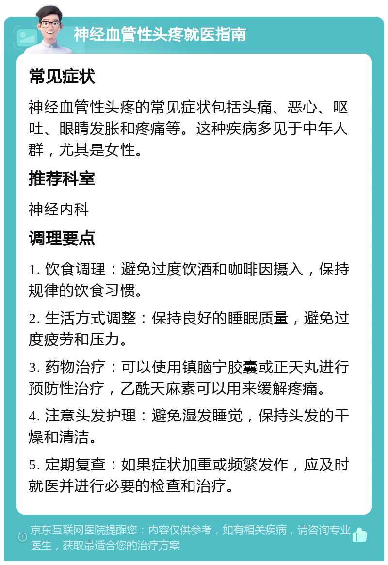 神经血管性头疼就医指南 常见症状 神经血管性头疼的常见症状包括头痛、恶心、呕吐、眼睛发胀和疼痛等。这种疾病多见于中年人群，尤其是女性。 推荐科室 神经内科 调理要点 1. 饮食调理：避免过度饮酒和咖啡因摄入，保持规律的饮食习惯。 2. 生活方式调整：保持良好的睡眠质量，避免过度疲劳和压力。 3. 药物治疗：可以使用镇脑宁胶囊或正天丸进行预防性治疗，乙酰天麻素可以用来缓解疼痛。 4. 注意头发护理：避免湿发睡觉，保持头发的干燥和清洁。 5. 定期复查：如果症状加重或频繁发作，应及时就医并进行必要的检查和治疗。