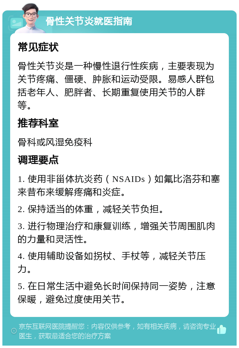 骨性关节炎就医指南 常见症状 骨性关节炎是一种慢性退行性疾病，主要表现为关节疼痛、僵硬、肿胀和运动受限。易感人群包括老年人、肥胖者、长期重复使用关节的人群等。 推荐科室 骨科或风湿免疫科 调理要点 1. 使用非甾体抗炎药（NSAIDs）如氟比洛芬和塞来昔布来缓解疼痛和炎症。 2. 保持适当的体重，减轻关节负担。 3. 进行物理治疗和康复训练，增强关节周围肌肉的力量和灵活性。 4. 使用辅助设备如拐杖、手杖等，减轻关节压力。 5. 在日常生活中避免长时间保持同一姿势，注意保暖，避免过度使用关节。