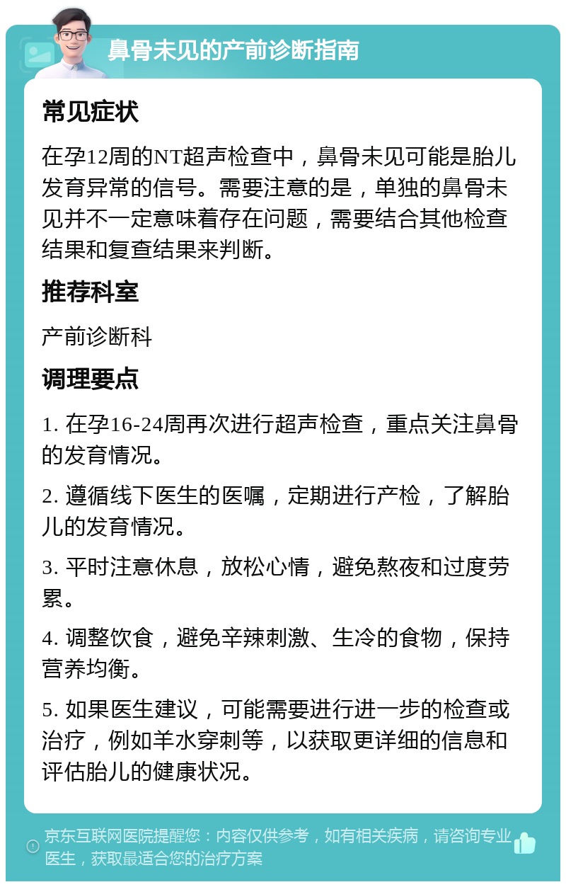 鼻骨未见的产前诊断指南 常见症状 在孕12周的NT超声检查中，鼻骨未见可能是胎儿发育异常的信号。需要注意的是，单独的鼻骨未见并不一定意味着存在问题，需要结合其他检查结果和复查结果来判断。 推荐科室 产前诊断科 调理要点 1. 在孕16-24周再次进行超声检查，重点关注鼻骨的发育情况。 2. 遵循线下医生的医嘱，定期进行产检，了解胎儿的发育情况。 3. 平时注意休息，放松心情，避免熬夜和过度劳累。 4. 调整饮食，避免辛辣刺激、生冷的食物，保持营养均衡。 5. 如果医生建议，可能需要进行进一步的检查或治疗，例如羊水穿刺等，以获取更详细的信息和评估胎儿的健康状况。