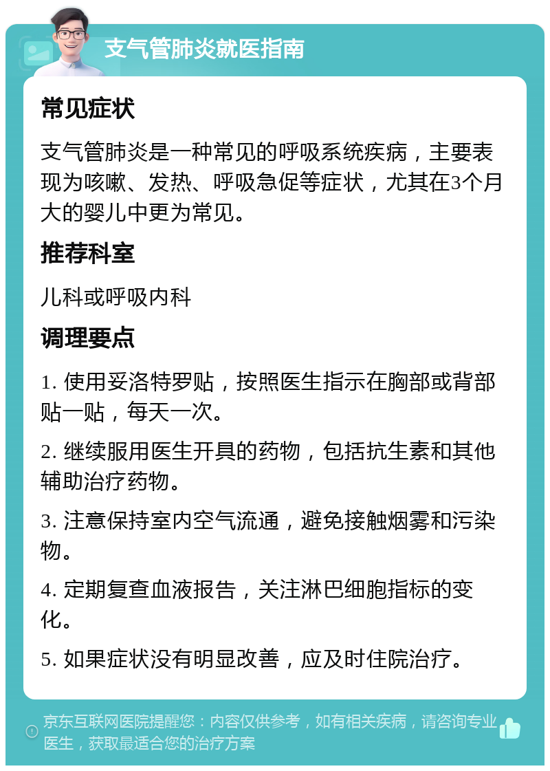 支气管肺炎就医指南 常见症状 支气管肺炎是一种常见的呼吸系统疾病，主要表现为咳嗽、发热、呼吸急促等症状，尤其在3个月大的婴儿中更为常见。 推荐科室 儿科或呼吸内科 调理要点 1. 使用妥洛特罗贴，按照医生指示在胸部或背部贴一贴，每天一次。 2. 继续服用医生开具的药物，包括抗生素和其他辅助治疗药物。 3. 注意保持室内空气流通，避免接触烟雾和污染物。 4. 定期复查血液报告，关注淋巴细胞指标的变化。 5. 如果症状没有明显改善，应及时住院治疗。