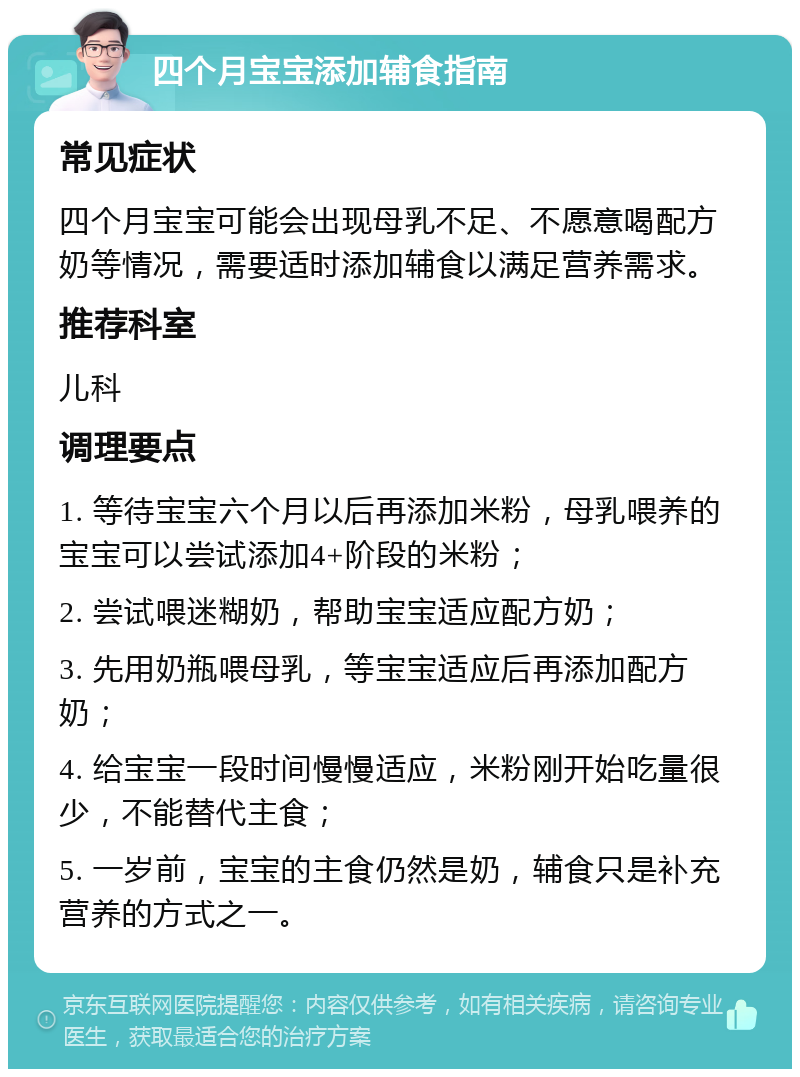 四个月宝宝添加辅食指南 常见症状 四个月宝宝可能会出现母乳不足、不愿意喝配方奶等情况，需要适时添加辅食以满足营养需求。 推荐科室 儿科 调理要点 1. 等待宝宝六个月以后再添加米粉，母乳喂养的宝宝可以尝试添加4+阶段的米粉； 2. 尝试喂迷糊奶，帮助宝宝适应配方奶； 3. 先用奶瓶喂母乳，等宝宝适应后再添加配方奶； 4. 给宝宝一段时间慢慢适应，米粉刚开始吃量很少，不能替代主食； 5. 一岁前，宝宝的主食仍然是奶，辅食只是补充营养的方式之一。