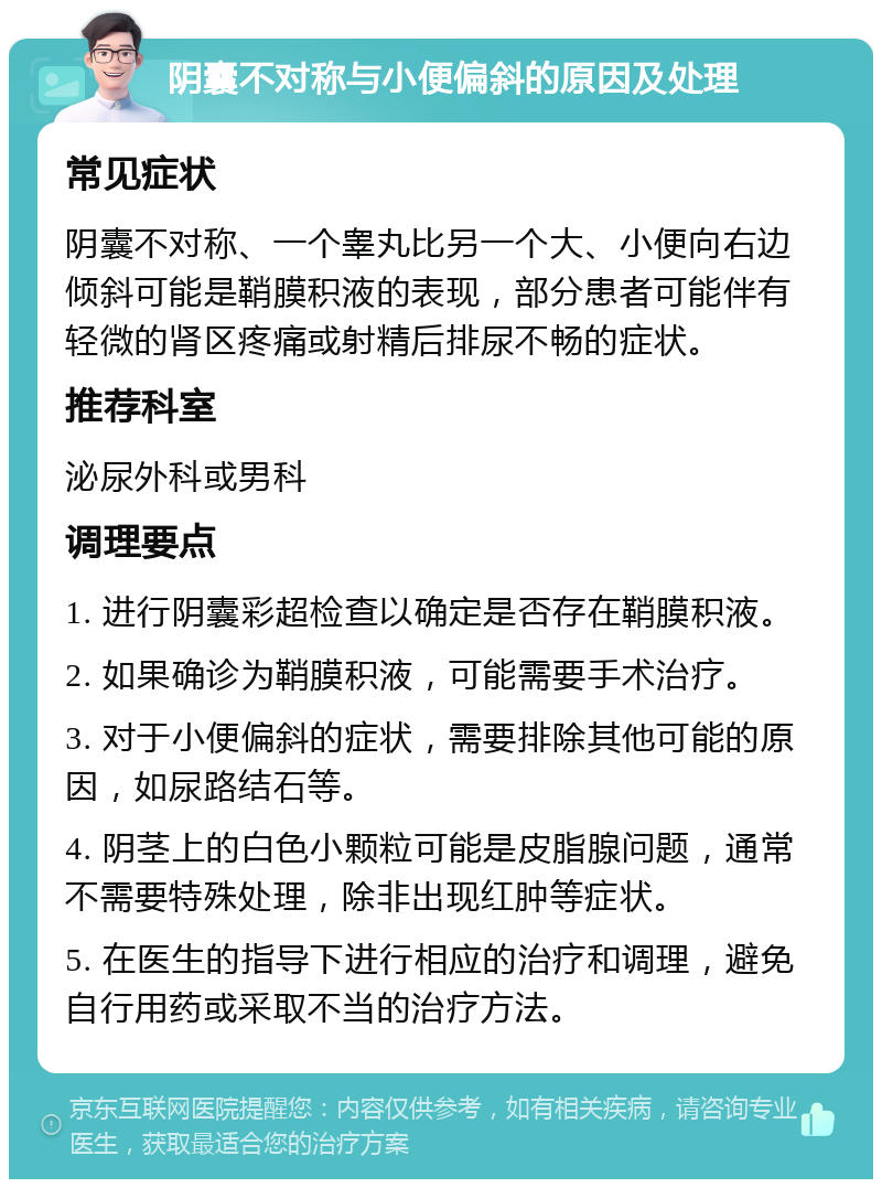 阴囊不对称与小便偏斜的原因及处理 常见症状 阴囊不对称、一个睾丸比另一个大、小便向右边倾斜可能是鞘膜积液的表现，部分患者可能伴有轻微的肾区疼痛或射精后排尿不畅的症状。 推荐科室 泌尿外科或男科 调理要点 1. 进行阴囊彩超检查以确定是否存在鞘膜积液。 2. 如果确诊为鞘膜积液，可能需要手术治疗。 3. 对于小便偏斜的症状，需要排除其他可能的原因，如尿路结石等。 4. 阴茎上的白色小颗粒可能是皮脂腺问题，通常不需要特殊处理，除非出现红肿等症状。 5. 在医生的指导下进行相应的治疗和调理，避免自行用药或采取不当的治疗方法。