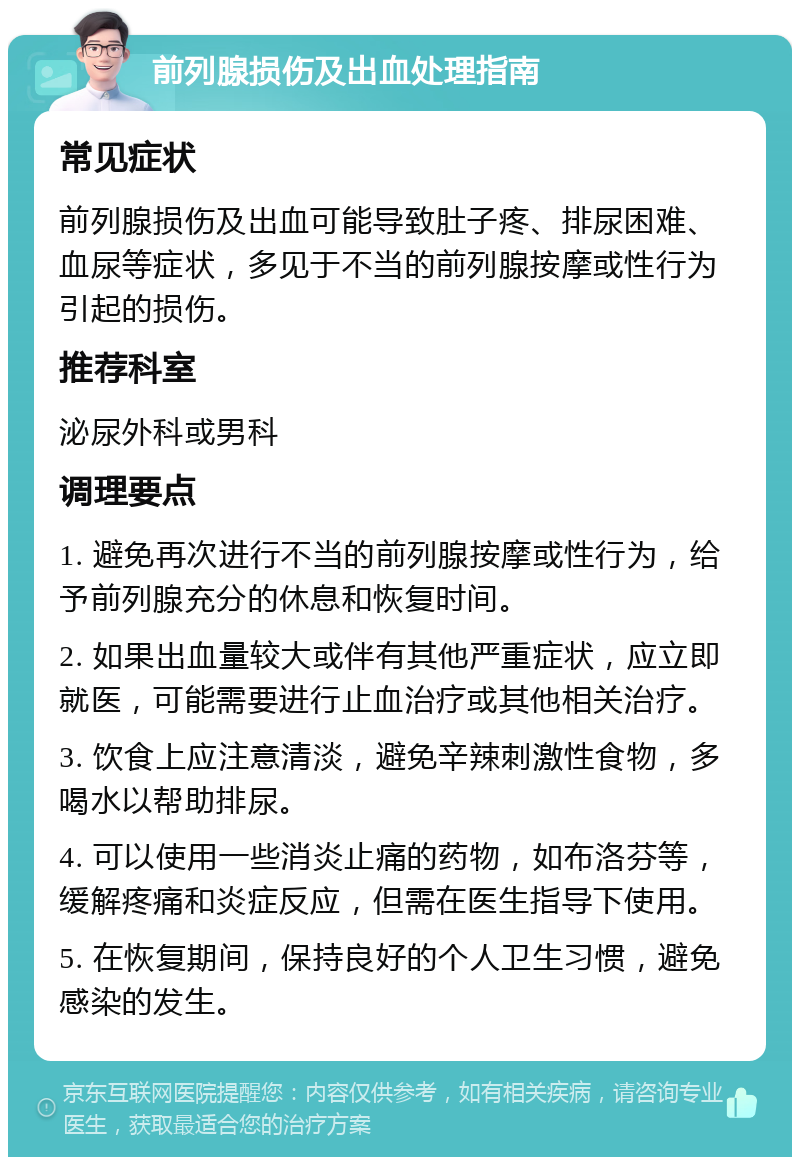 前列腺损伤及出血处理指南 常见症状 前列腺损伤及出血可能导致肚子疼、排尿困难、血尿等症状，多见于不当的前列腺按摩或性行为引起的损伤。 推荐科室 泌尿外科或男科 调理要点 1. 避免再次进行不当的前列腺按摩或性行为，给予前列腺充分的休息和恢复时间。 2. 如果出血量较大或伴有其他严重症状，应立即就医，可能需要进行止血治疗或其他相关治疗。 3. 饮食上应注意清淡，避免辛辣刺激性食物，多喝水以帮助排尿。 4. 可以使用一些消炎止痛的药物，如布洛芬等，缓解疼痛和炎症反应，但需在医生指导下使用。 5. 在恢复期间，保持良好的个人卫生习惯，避免感染的发生。