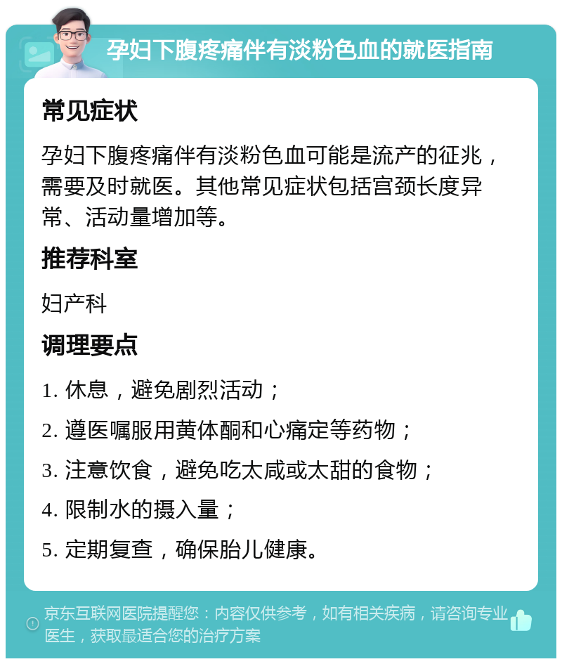 孕妇下腹疼痛伴有淡粉色血的就医指南 常见症状 孕妇下腹疼痛伴有淡粉色血可能是流产的征兆，需要及时就医。其他常见症状包括宫颈长度异常、活动量增加等。 推荐科室 妇产科 调理要点 1. 休息，避免剧烈活动； 2. 遵医嘱服用黄体酮和心痛定等药物； 3. 注意饮食，避免吃太咸或太甜的食物； 4. 限制水的摄入量； 5. 定期复查，确保胎儿健康。