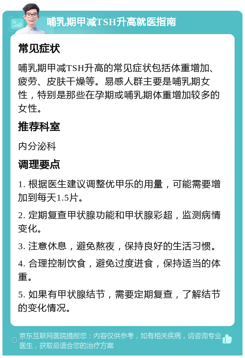 哺乳期甲减TSH升高就医指南 常见症状 哺乳期甲减TSH升高的常见症状包括体重增加、疲劳、皮肤干燥等。易感人群主要是哺乳期女性，特别是那些在孕期或哺乳期体重增加较多的女性。 推荐科室 内分泌科 调理要点 1. 根据医生建议调整优甲乐的用量，可能需要增加到每天1.5片。 2. 定期复查甲状腺功能和甲状腺彩超，监测病情变化。 3. 注意休息，避免熬夜，保持良好的生活习惯。 4. 合理控制饮食，避免过度进食，保持适当的体重。 5. 如果有甲状腺结节，需要定期复查，了解结节的变化情况。