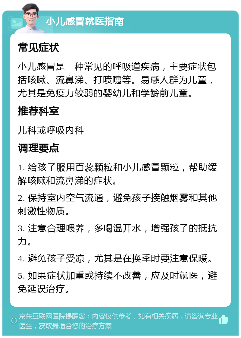 小儿感冒就医指南 常见症状 小儿感冒是一种常见的呼吸道疾病，主要症状包括咳嗽、流鼻涕、打喷嚏等。易感人群为儿童，尤其是免疫力较弱的婴幼儿和学龄前儿童。 推荐科室 儿科或呼吸内科 调理要点 1. 给孩子服用百蕊颗粒和小儿感冒颗粒，帮助缓解咳嗽和流鼻涕的症状。 2. 保持室内空气流通，避免孩子接触烟雾和其他刺激性物质。 3. 注意合理喂养，多喝温开水，增强孩子的抵抗力。 4. 避免孩子受凉，尤其是在换季时要注意保暖。 5. 如果症状加重或持续不改善，应及时就医，避免延误治疗。