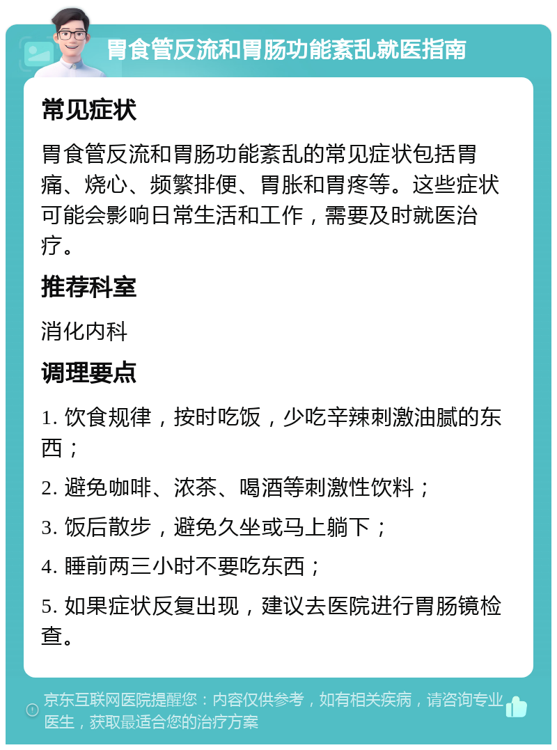 胃食管反流和胃肠功能紊乱就医指南 常见症状 胃食管反流和胃肠功能紊乱的常见症状包括胃痛、烧心、频繁排便、胃胀和胃疼等。这些症状可能会影响日常生活和工作，需要及时就医治疗。 推荐科室 消化内科 调理要点 1. 饮食规律，按时吃饭，少吃辛辣刺激油腻的东西； 2. 避免咖啡、浓茶、喝酒等刺激性饮料； 3. 饭后散步，避免久坐或马上躺下； 4. 睡前两三小时不要吃东西； 5. 如果症状反复出现，建议去医院进行胃肠镜检查。