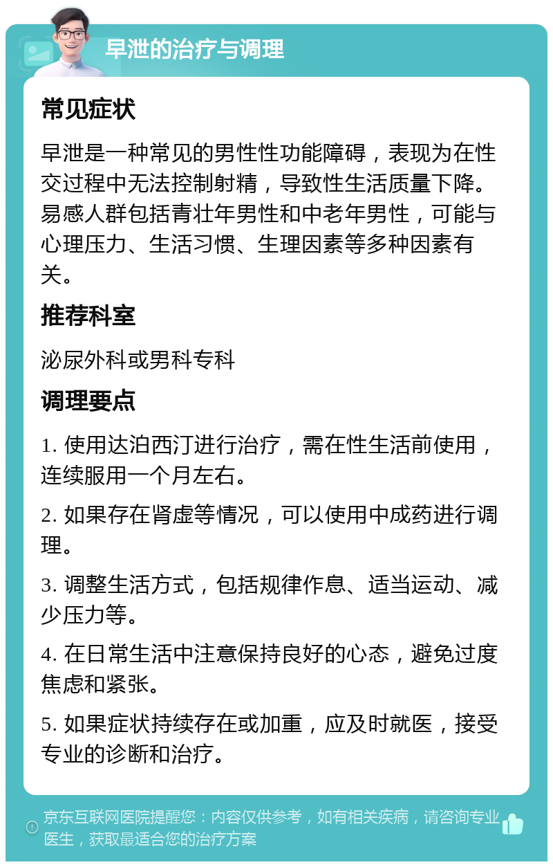 早泄的治疗与调理 常见症状 早泄是一种常见的男性性功能障碍，表现为在性交过程中无法控制射精，导致性生活质量下降。易感人群包括青壮年男性和中老年男性，可能与心理压力、生活习惯、生理因素等多种因素有关。 推荐科室 泌尿外科或男科专科 调理要点 1. 使用达泊西汀进行治疗，需在性生活前使用，连续服用一个月左右。 2. 如果存在肾虚等情况，可以使用中成药进行调理。 3. 调整生活方式，包括规律作息、适当运动、减少压力等。 4. 在日常生活中注意保持良好的心态，避免过度焦虑和紧张。 5. 如果症状持续存在或加重，应及时就医，接受专业的诊断和治疗。