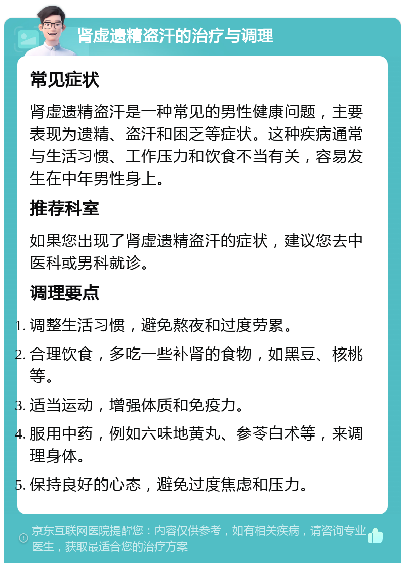 肾虚遗精盗汗的治疗与调理 常见症状 肾虚遗精盗汗是一种常见的男性健康问题，主要表现为遗精、盗汗和困乏等症状。这种疾病通常与生活习惯、工作压力和饮食不当有关，容易发生在中年男性身上。 推荐科室 如果您出现了肾虚遗精盗汗的症状，建议您去中医科或男科就诊。 调理要点 调整生活习惯，避免熬夜和过度劳累。 合理饮食，多吃一些补肾的食物，如黑豆、核桃等。 适当运动，增强体质和免疫力。 服用中药，例如六味地黄丸、参苓白术等，来调理身体。 保持良好的心态，避免过度焦虑和压力。