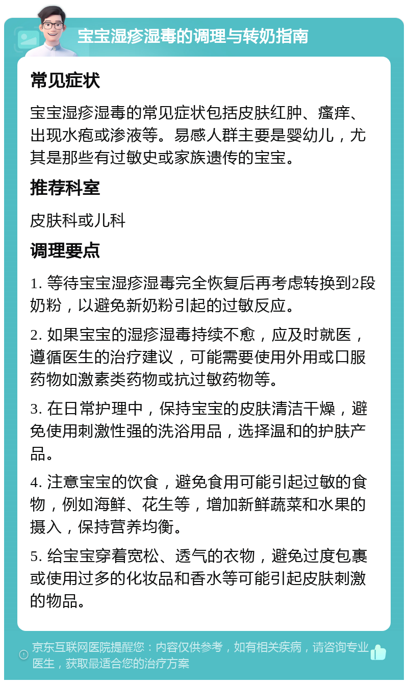 宝宝湿疹湿毒的调理与转奶指南 常见症状 宝宝湿疹湿毒的常见症状包括皮肤红肿、瘙痒、出现水疱或渗液等。易感人群主要是婴幼儿，尤其是那些有过敏史或家族遗传的宝宝。 推荐科室 皮肤科或儿科 调理要点 1. 等待宝宝湿疹湿毒完全恢复后再考虑转换到2段奶粉，以避免新奶粉引起的过敏反应。 2. 如果宝宝的湿疹湿毒持续不愈，应及时就医，遵循医生的治疗建议，可能需要使用外用或口服药物如激素类药物或抗过敏药物等。 3. 在日常护理中，保持宝宝的皮肤清洁干燥，避免使用刺激性强的洗浴用品，选择温和的护肤产品。 4. 注意宝宝的饮食，避免食用可能引起过敏的食物，例如海鲜、花生等，增加新鲜蔬菜和水果的摄入，保持营养均衡。 5. 给宝宝穿着宽松、透气的衣物，避免过度包裹或使用过多的化妆品和香水等可能引起皮肤刺激的物品。