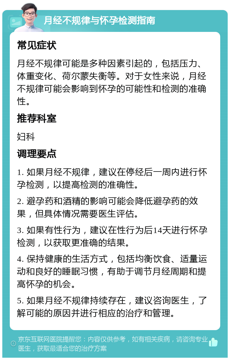 月经不规律与怀孕检测指南 常见症状 月经不规律可能是多种因素引起的，包括压力、体重变化、荷尔蒙失衡等。对于女性来说，月经不规律可能会影响到怀孕的可能性和检测的准确性。 推荐科室 妇科 调理要点 1. 如果月经不规律，建议在停经后一周内进行怀孕检测，以提高检测的准确性。 2. 避孕药和酒精的影响可能会降低避孕药的效果，但具体情况需要医生评估。 3. 如果有性行为，建议在性行为后14天进行怀孕检测，以获取更准确的结果。 4. 保持健康的生活方式，包括均衡饮食、适量运动和良好的睡眠习惯，有助于调节月经周期和提高怀孕的机会。 5. 如果月经不规律持续存在，建议咨询医生，了解可能的原因并进行相应的治疗和管理。