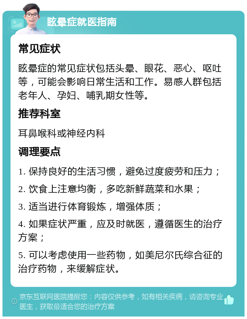 眩晕症就医指南 常见症状 眩晕症的常见症状包括头晕、眼花、恶心、呕吐等，可能会影响日常生活和工作。易感人群包括老年人、孕妇、哺乳期女性等。 推荐科室 耳鼻喉科或神经内科 调理要点 1. 保持良好的生活习惯，避免过度疲劳和压力； 2. 饮食上注意均衡，多吃新鲜蔬菜和水果； 3. 适当进行体育锻炼，增强体质； 4. 如果症状严重，应及时就医，遵循医生的治疗方案； 5. 可以考虑使用一些药物，如美尼尔氏综合征的治疗药物，来缓解症状。