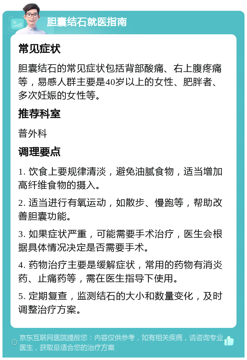 胆囊结石就医指南 常见症状 胆囊结石的常见症状包括背部酸痛、右上腹疼痛等，易感人群主要是40岁以上的女性、肥胖者、多次妊娠的女性等。 推荐科室 普外科 调理要点 1. 饮食上要规律清淡，避免油腻食物，适当增加高纤维食物的摄入。 2. 适当进行有氧运动，如散步、慢跑等，帮助改善胆囊功能。 3. 如果症状严重，可能需要手术治疗，医生会根据具体情况决定是否需要手术。 4. 药物治疗主要是缓解症状，常用的药物有消炎药、止痛药等，需在医生指导下使用。 5. 定期复查，监测结石的大小和数量变化，及时调整治疗方案。