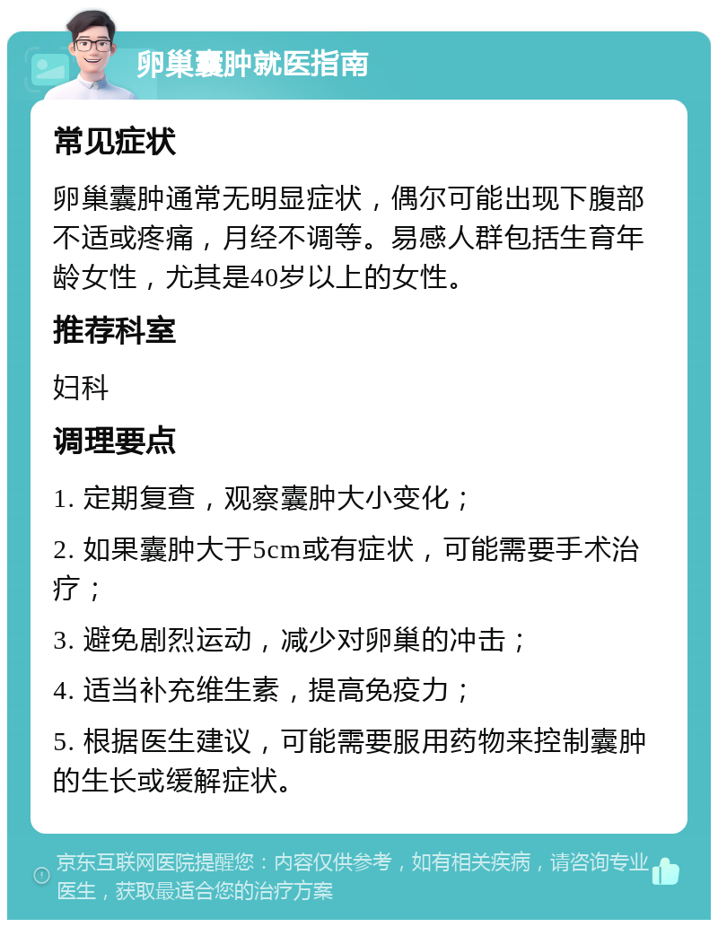 卵巢囊肿就医指南 常见症状 卵巢囊肿通常无明显症状，偶尔可能出现下腹部不适或疼痛，月经不调等。易感人群包括生育年龄女性，尤其是40岁以上的女性。 推荐科室 妇科 调理要点 1. 定期复查，观察囊肿大小变化； 2. 如果囊肿大于5cm或有症状，可能需要手术治疗； 3. 避免剧烈运动，减少对卵巢的冲击； 4. 适当补充维生素，提高免疫力； 5. 根据医生建议，可能需要服用药物来控制囊肿的生长或缓解症状。