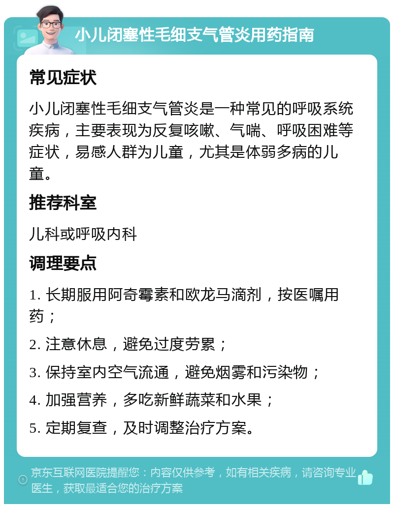 小儿闭塞性毛细支气管炎用药指南 常见症状 小儿闭塞性毛细支气管炎是一种常见的呼吸系统疾病，主要表现为反复咳嗽、气喘、呼吸困难等症状，易感人群为儿童，尤其是体弱多病的儿童。 推荐科室 儿科或呼吸内科 调理要点 1. 长期服用阿奇霉素和欧龙马滴剂，按医嘱用药； 2. 注意休息，避免过度劳累； 3. 保持室内空气流通，避免烟雾和污染物； 4. 加强营养，多吃新鲜蔬菜和水果； 5. 定期复查，及时调整治疗方案。