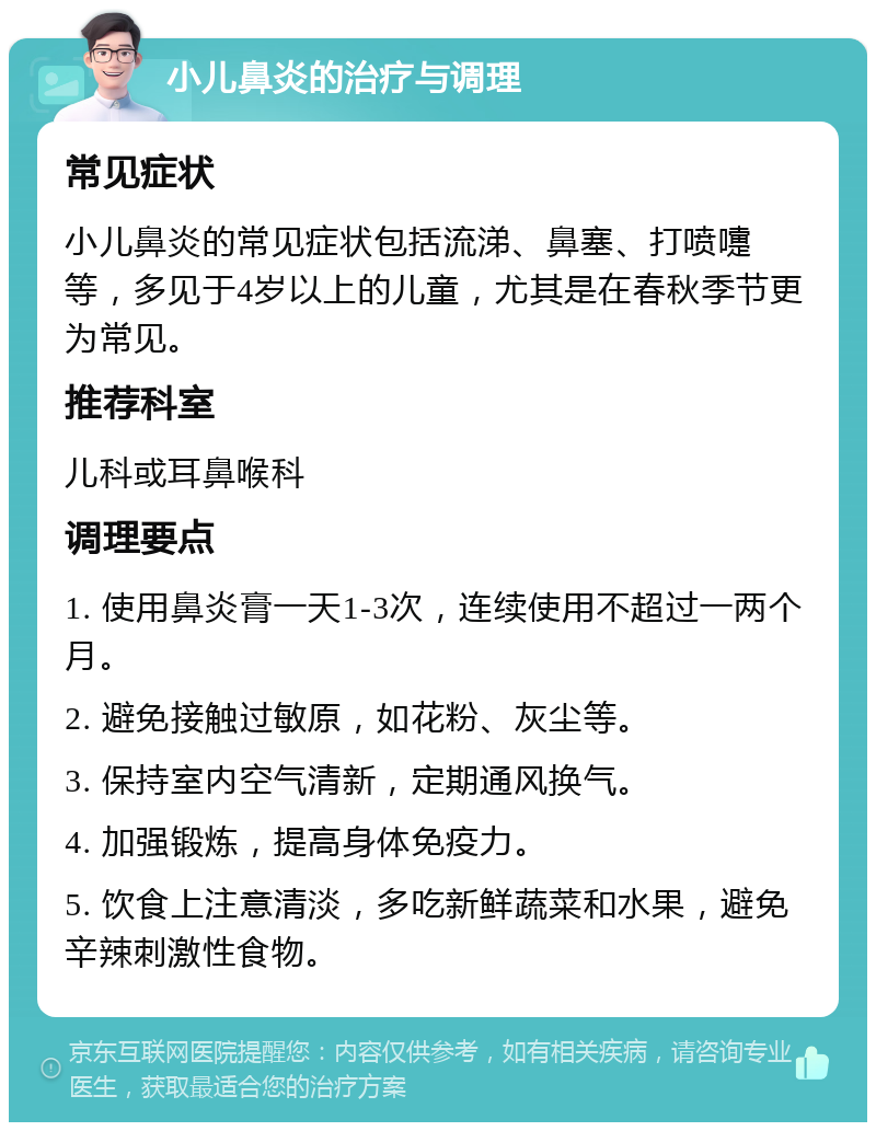 小儿鼻炎的治疗与调理 常见症状 小儿鼻炎的常见症状包括流涕、鼻塞、打喷嚏等，多见于4岁以上的儿童，尤其是在春秋季节更为常见。 推荐科室 儿科或耳鼻喉科 调理要点 1. 使用鼻炎膏一天1-3次，连续使用不超过一两个月。 2. 避免接触过敏原，如花粉、灰尘等。 3. 保持室内空气清新，定期通风换气。 4. 加强锻炼，提高身体免疫力。 5. 饮食上注意清淡，多吃新鲜蔬菜和水果，避免辛辣刺激性食物。