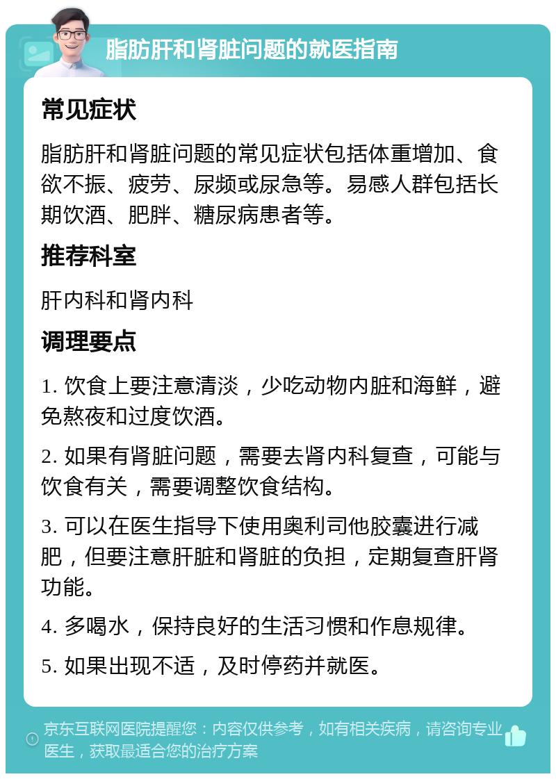 脂肪肝和肾脏问题的就医指南 常见症状 脂肪肝和肾脏问题的常见症状包括体重增加、食欲不振、疲劳、尿频或尿急等。易感人群包括长期饮酒、肥胖、糖尿病患者等。 推荐科室 肝内科和肾内科 调理要点 1. 饮食上要注意清淡，少吃动物内脏和海鲜，避免熬夜和过度饮酒。 2. 如果有肾脏问题，需要去肾内科复查，可能与饮食有关，需要调整饮食结构。 3. 可以在医生指导下使用奥利司他胶囊进行减肥，但要注意肝脏和肾脏的负担，定期复查肝肾功能。 4. 多喝水，保持良好的生活习惯和作息规律。 5. 如果出现不适，及时停药并就医。