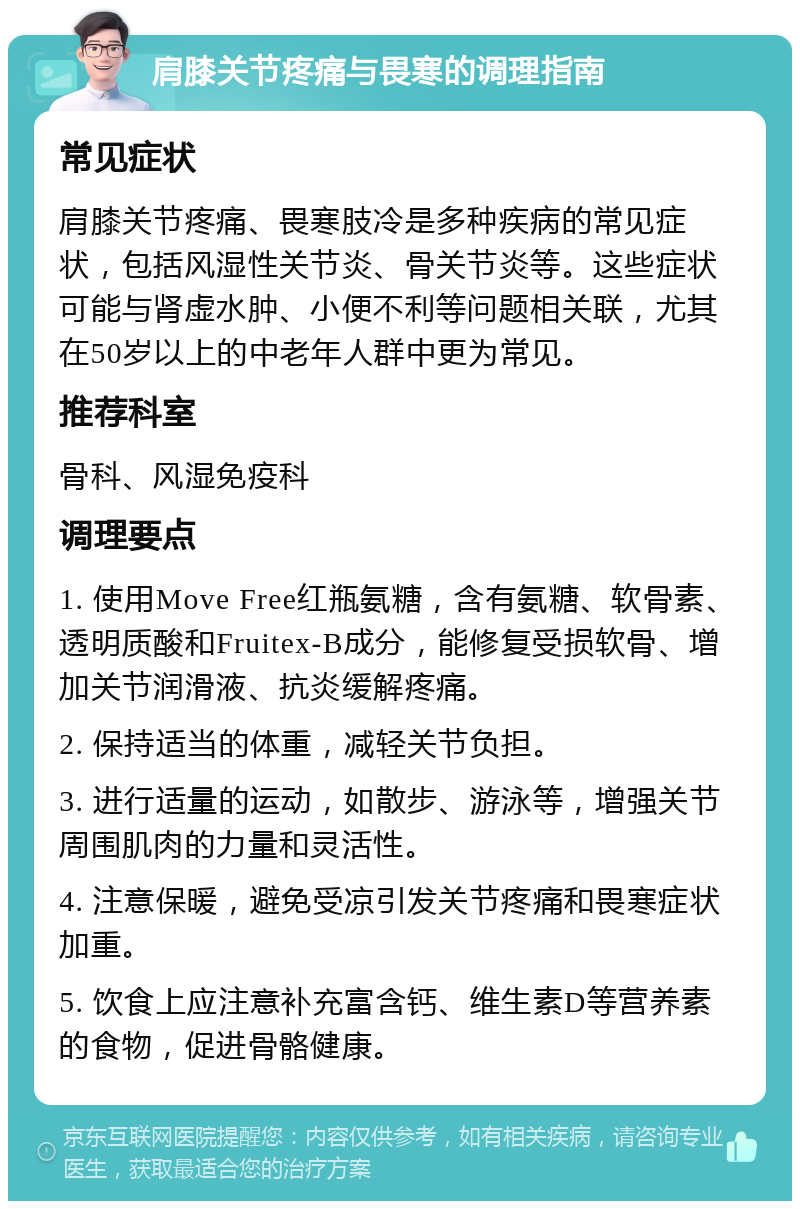 肩膝关节疼痛与畏寒的调理指南 常见症状 肩膝关节疼痛、畏寒肢冷是多种疾病的常见症状，包括风湿性关节炎、骨关节炎等。这些症状可能与肾虚水肿、小便不利等问题相关联，尤其在50岁以上的中老年人群中更为常见。 推荐科室 骨科、风湿免疫科 调理要点 1. 使用Move Free红瓶氨糖，含有氨糖、软骨素、透明质酸和Fruitex-B成分，能修复受损软骨、增加关节润滑液、抗炎缓解疼痛。 2. 保持适当的体重，减轻关节负担。 3. 进行适量的运动，如散步、游泳等，增强关节周围肌肉的力量和灵活性。 4. 注意保暖，避免受凉引发关节疼痛和畏寒症状加重。 5. 饮食上应注意补充富含钙、维生素D等营养素的食物，促进骨骼健康。