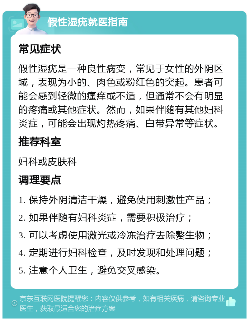 假性湿疣就医指南 常见症状 假性湿疣是一种良性病变，常见于女性的外阴区域，表现为小的、肉色或粉红色的突起。患者可能会感到轻微的瘙痒或不适，但通常不会有明显的疼痛或其他症状。然而，如果伴随有其他妇科炎症，可能会出现灼热疼痛、白带异常等症状。 推荐科室 妇科或皮肤科 调理要点 1. 保持外阴清洁干燥，避免使用刺激性产品； 2. 如果伴随有妇科炎症，需要积极治疗； 3. 可以考虑使用激光或冷冻治疗去除赘生物； 4. 定期进行妇科检查，及时发现和处理问题； 5. 注意个人卫生，避免交叉感染。