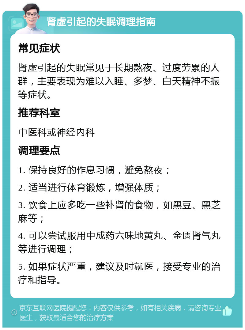 肾虚引起的失眠调理指南 常见症状 肾虚引起的失眠常见于长期熬夜、过度劳累的人群，主要表现为难以入睡、多梦、白天精神不振等症状。 推荐科室 中医科或神经内科 调理要点 1. 保持良好的作息习惯，避免熬夜； 2. 适当进行体育锻炼，增强体质； 3. 饮食上应多吃一些补肾的食物，如黑豆、黑芝麻等； 4. 可以尝试服用中成药六味地黄丸、金匮肾气丸等进行调理； 5. 如果症状严重，建议及时就医，接受专业的治疗和指导。