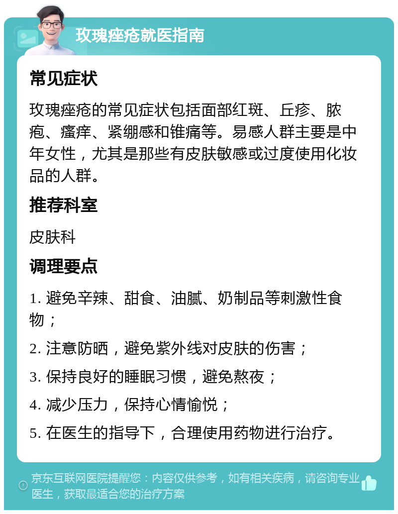 玫瑰痤疮就医指南 常见症状 玫瑰痤疮的常见症状包括面部红斑、丘疹、脓疱、瘙痒、紧绷感和锥痛等。易感人群主要是中年女性，尤其是那些有皮肤敏感或过度使用化妆品的人群。 推荐科室 皮肤科 调理要点 1. 避免辛辣、甜食、油腻、奶制品等刺激性食物； 2. 注意防晒，避免紫外线对皮肤的伤害； 3. 保持良好的睡眠习惯，避免熬夜； 4. 减少压力，保持心情愉悦； 5. 在医生的指导下，合理使用药物进行治疗。