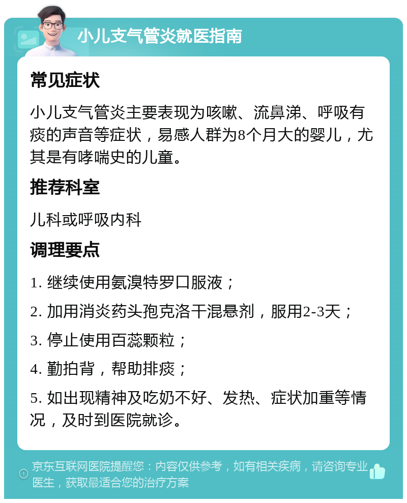 小儿支气管炎就医指南 常见症状 小儿支气管炎主要表现为咳嗽、流鼻涕、呼吸有痰的声音等症状，易感人群为8个月大的婴儿，尤其是有哮喘史的儿童。 推荐科室 儿科或呼吸内科 调理要点 1. 继续使用氨溴特罗口服液； 2. 加用消炎药头孢克洛干混悬剂，服用2-3天； 3. 停止使用百蕊颗粒； 4. 勤拍背，帮助排痰； 5. 如出现精神及吃奶不好、发热、症状加重等情况，及时到医院就诊。