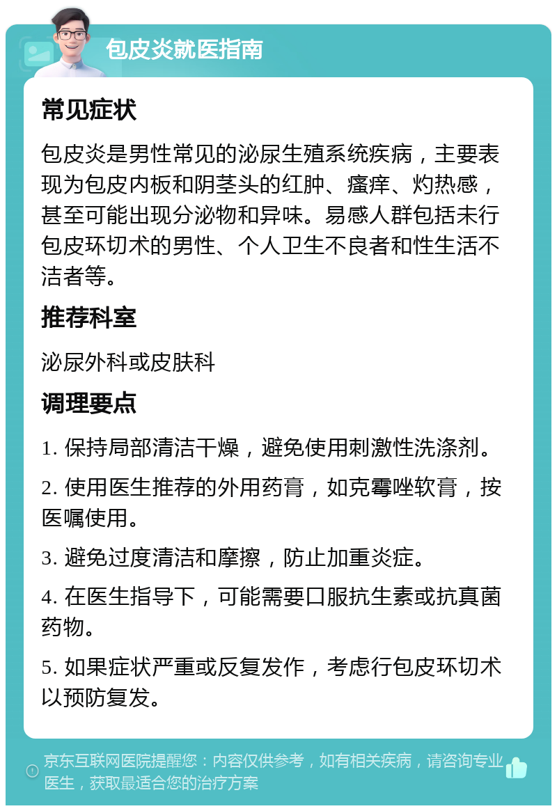 包皮炎就医指南 常见症状 包皮炎是男性常见的泌尿生殖系统疾病，主要表现为包皮内板和阴茎头的红肿、瘙痒、灼热感，甚至可能出现分泌物和异味。易感人群包括未行包皮环切术的男性、个人卫生不良者和性生活不洁者等。 推荐科室 泌尿外科或皮肤科 调理要点 1. 保持局部清洁干燥，避免使用刺激性洗涤剂。 2. 使用医生推荐的外用药膏，如克霉唑软膏，按医嘱使用。 3. 避免过度清洁和摩擦，防止加重炎症。 4. 在医生指导下，可能需要口服抗生素或抗真菌药物。 5. 如果症状严重或反复发作，考虑行包皮环切术以预防复发。