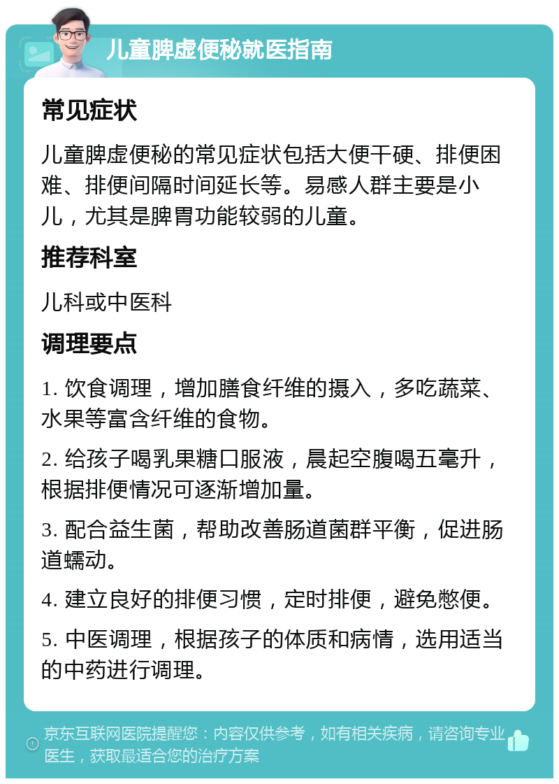 儿童脾虚便秘就医指南 常见症状 儿童脾虚便秘的常见症状包括大便干硬、排便困难、排便间隔时间延长等。易感人群主要是小儿，尤其是脾胃功能较弱的儿童。 推荐科室 儿科或中医科 调理要点 1. 饮食调理，增加膳食纤维的摄入，多吃蔬菜、水果等富含纤维的食物。 2. 给孩子喝乳果糖口服液，晨起空腹喝五毫升，根据排便情况可逐渐增加量。 3. 配合益生菌，帮助改善肠道菌群平衡，促进肠道蠕动。 4. 建立良好的排便习惯，定时排便，避免憋便。 5. 中医调理，根据孩子的体质和病情，选用适当的中药进行调理。