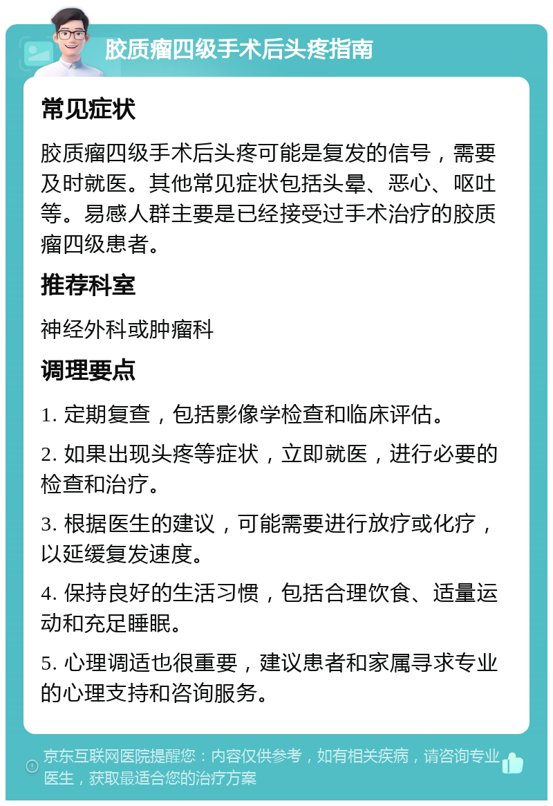 胶质瘤四级手术后头疼指南 常见症状 胶质瘤四级手术后头疼可能是复发的信号，需要及时就医。其他常见症状包括头晕、恶心、呕吐等。易感人群主要是已经接受过手术治疗的胶质瘤四级患者。 推荐科室 神经外科或肿瘤科 调理要点 1. 定期复查，包括影像学检查和临床评估。 2. 如果出现头疼等症状，立即就医，进行必要的检查和治疗。 3. 根据医生的建议，可能需要进行放疗或化疗，以延缓复发速度。 4. 保持良好的生活习惯，包括合理饮食、适量运动和充足睡眠。 5. 心理调适也很重要，建议患者和家属寻求专业的心理支持和咨询服务。