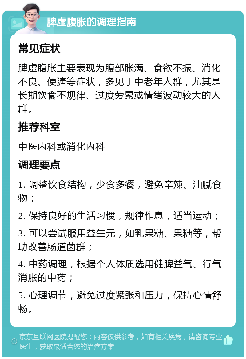 脾虚腹胀的调理指南 常见症状 脾虚腹胀主要表现为腹部胀满、食欲不振、消化不良、便溏等症状，多见于中老年人群，尤其是长期饮食不规律、过度劳累或情绪波动较大的人群。 推荐科室 中医内科或消化内科 调理要点 1. 调整饮食结构，少食多餐，避免辛辣、油腻食物； 2. 保持良好的生活习惯，规律作息，适当运动； 3. 可以尝试服用益生元，如乳果糖、果糖等，帮助改善肠道菌群； 4. 中药调理，根据个人体质选用健脾益气、行气消胀的中药； 5. 心理调节，避免过度紧张和压力，保持心情舒畅。