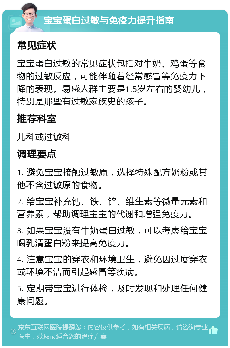 宝宝蛋白过敏与免疫力提升指南 常见症状 宝宝蛋白过敏的常见症状包括对牛奶、鸡蛋等食物的过敏反应，可能伴随着经常感冒等免疫力下降的表现。易感人群主要是1.5岁左右的婴幼儿，特别是那些有过敏家族史的孩子。 推荐科室 儿科或过敏科 调理要点 1. 避免宝宝接触过敏原，选择特殊配方奶粉或其他不含过敏原的食物。 2. 给宝宝补充钙、铁、锌、维生素等微量元素和营养素，帮助调理宝宝的代谢和增强免疫力。 3. 如果宝宝没有牛奶蛋白过敏，可以考虑给宝宝喝乳清蛋白粉来提高免疫力。 4. 注意宝宝的穿衣和环境卫生，避免因过度穿衣或环境不洁而引起感冒等疾病。 5. 定期带宝宝进行体检，及时发现和处理任何健康问题。