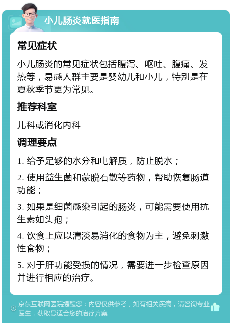 小儿肠炎就医指南 常见症状 小儿肠炎的常见症状包括腹泻、呕吐、腹痛、发热等，易感人群主要是婴幼儿和小儿，特别是在夏秋季节更为常见。 推荐科室 儿科或消化内科 调理要点 1. 给予足够的水分和电解质，防止脱水； 2. 使用益生菌和蒙脱石散等药物，帮助恢复肠道功能； 3. 如果是细菌感染引起的肠炎，可能需要使用抗生素如头孢； 4. 饮食上应以清淡易消化的食物为主，避免刺激性食物； 5. 对于肝功能受损的情况，需要进一步检查原因并进行相应的治疗。