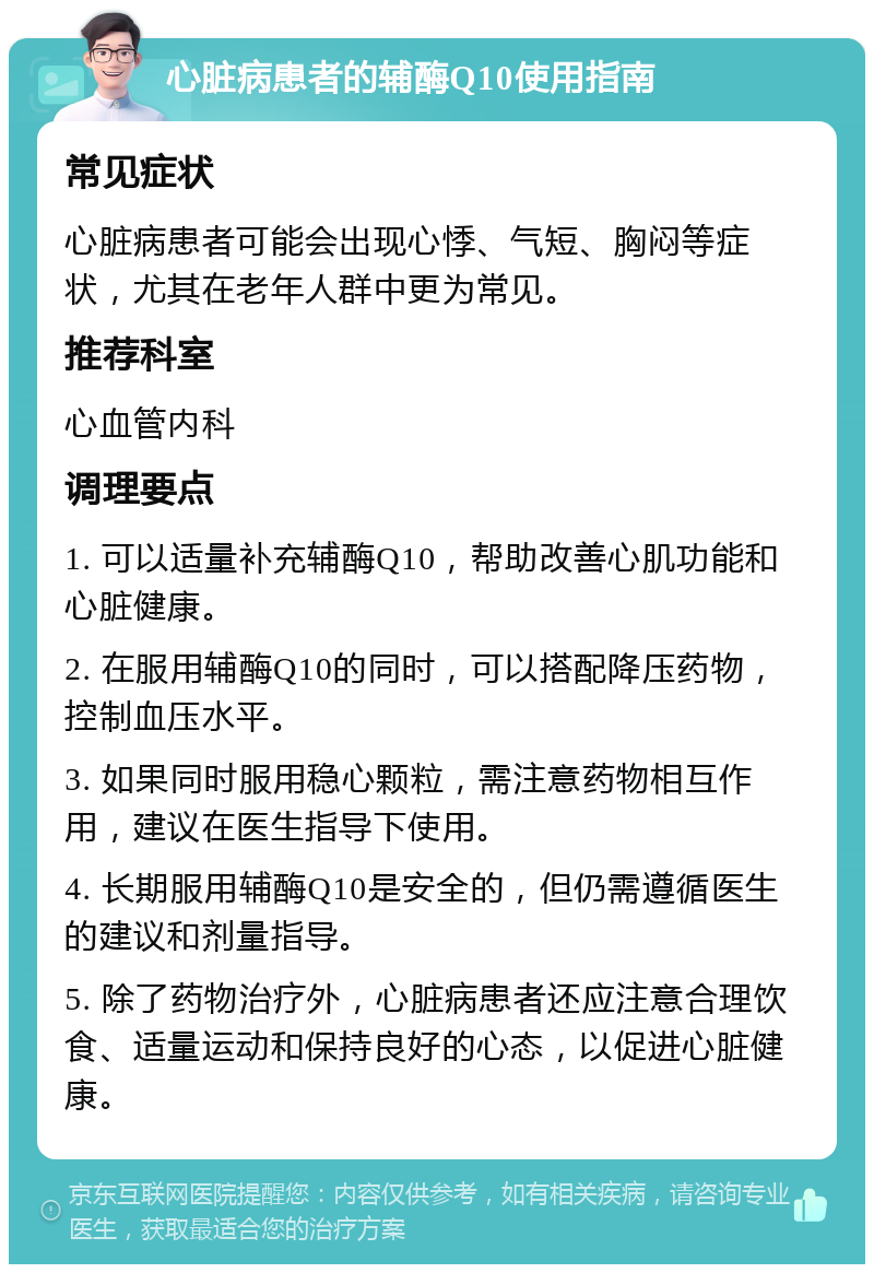 心脏病患者的辅酶Q10使用指南 常见症状 心脏病患者可能会出现心悸、气短、胸闷等症状，尤其在老年人群中更为常见。 推荐科室 心血管内科 调理要点 1. 可以适量补充辅酶Q10，帮助改善心肌功能和心脏健康。 2. 在服用辅酶Q10的同时，可以搭配降压药物，控制血压水平。 3. 如果同时服用稳心颗粒，需注意药物相互作用，建议在医生指导下使用。 4. 长期服用辅酶Q10是安全的，但仍需遵循医生的建议和剂量指导。 5. 除了药物治疗外，心脏病患者还应注意合理饮食、适量运动和保持良好的心态，以促进心脏健康。