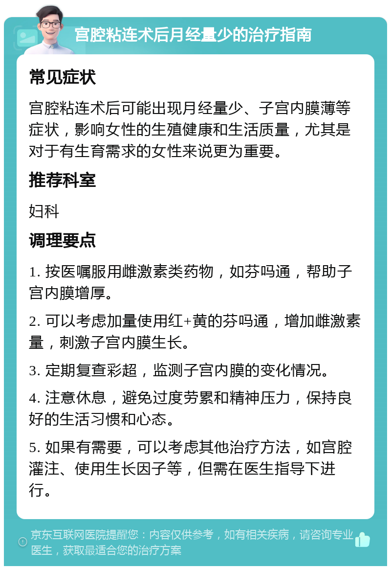 宫腔粘连术后月经量少的治疗指南 常见症状 宫腔粘连术后可能出现月经量少、子宫内膜薄等症状，影响女性的生殖健康和生活质量，尤其是对于有生育需求的女性来说更为重要。 推荐科室 妇科 调理要点 1. 按医嘱服用雌激素类药物，如芬吗通，帮助子宫内膜增厚。 2. 可以考虑加量使用红+黄的芬吗通，增加雌激素量，刺激子宫内膜生长。 3. 定期复查彩超，监测子宫内膜的变化情况。 4. 注意休息，避免过度劳累和精神压力，保持良好的生活习惯和心态。 5. 如果有需要，可以考虑其他治疗方法，如宫腔灌注、使用生长因子等，但需在医生指导下进行。