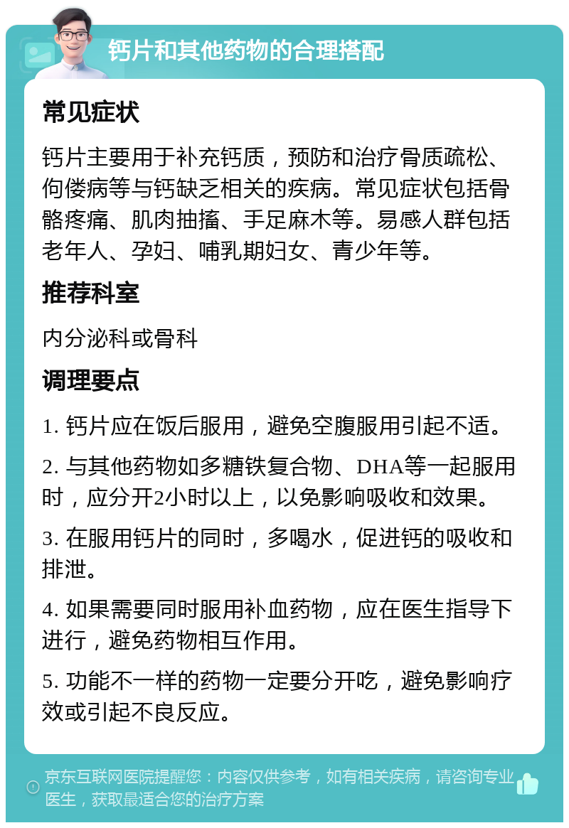 钙片和其他药物的合理搭配 常见症状 钙片主要用于补充钙质，预防和治疗骨质疏松、佝偻病等与钙缺乏相关的疾病。常见症状包括骨骼疼痛、肌肉抽搐、手足麻木等。易感人群包括老年人、孕妇、哺乳期妇女、青少年等。 推荐科室 内分泌科或骨科 调理要点 1. 钙片应在饭后服用，避免空腹服用引起不适。 2. 与其他药物如多糖铁复合物、DHA等一起服用时，应分开2小时以上，以免影响吸收和效果。 3. 在服用钙片的同时，多喝水，促进钙的吸收和排泄。 4. 如果需要同时服用补血药物，应在医生指导下进行，避免药物相互作用。 5. 功能不一样的药物一定要分开吃，避免影响疗效或引起不良反应。