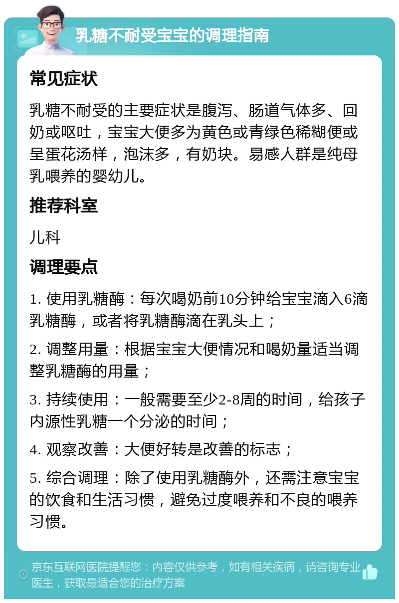 乳糖不耐受宝宝的调理指南 常见症状 乳糖不耐受的主要症状是腹泻、肠道气体多、回奶或呕吐，宝宝大便多为黄色或青绿色稀糊便或呈蛋花汤样，泡沫多，有奶块。易感人群是纯母乳喂养的婴幼儿。 推荐科室 儿科 调理要点 1. 使用乳糖酶：每次喝奶前10分钟给宝宝滴入6滴乳糖酶，或者将乳糖酶滴在乳头上； 2. 调整用量：根据宝宝大便情况和喝奶量适当调整乳糖酶的用量； 3. 持续使用：一般需要至少2-8周的时间，给孩子内源性乳糖一个分泌的时间； 4. 观察改善：大便好转是改善的标志； 5. 综合调理：除了使用乳糖酶外，还需注意宝宝的饮食和生活习惯，避免过度喂养和不良的喂养习惯。