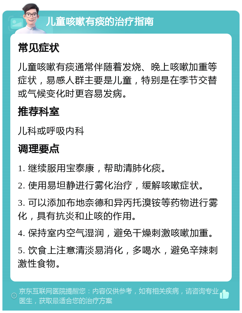 儿童咳嗽有痰的治疗指南 常见症状 儿童咳嗽有痰通常伴随着发烧、晚上咳嗽加重等症状，易感人群主要是儿童，特别是在季节交替或气候变化时更容易发病。 推荐科室 儿科或呼吸内科 调理要点 1. 继续服用宝泰康，帮助清肺化痰。 2. 使用易坦静进行雾化治疗，缓解咳嗽症状。 3. 可以添加布地奈德和异丙托溴铵等药物进行雾化，具有抗炎和止咳的作用。 4. 保持室内空气湿润，避免干燥刺激咳嗽加重。 5. 饮食上注意清淡易消化，多喝水，避免辛辣刺激性食物。