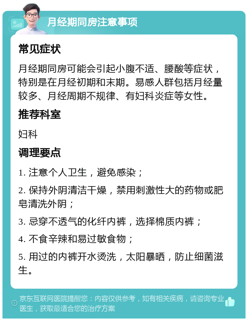 月经期同房注意事项 常见症状 月经期同房可能会引起小腹不适、腰酸等症状，特别是在月经初期和末期。易感人群包括月经量较多、月经周期不规律、有妇科炎症等女性。 推荐科室 妇科 调理要点 1. 注意个人卫生，避免感染； 2. 保持外阴清洁干燥，禁用刺激性大的药物或肥皂清洗外阴； 3. 忌穿不透气的化纤内裤，选择棉质内裤； 4. 不食辛辣和易过敏食物； 5. 用过的内裤开水烫洗，太阳暴晒，防止细菌滋生。