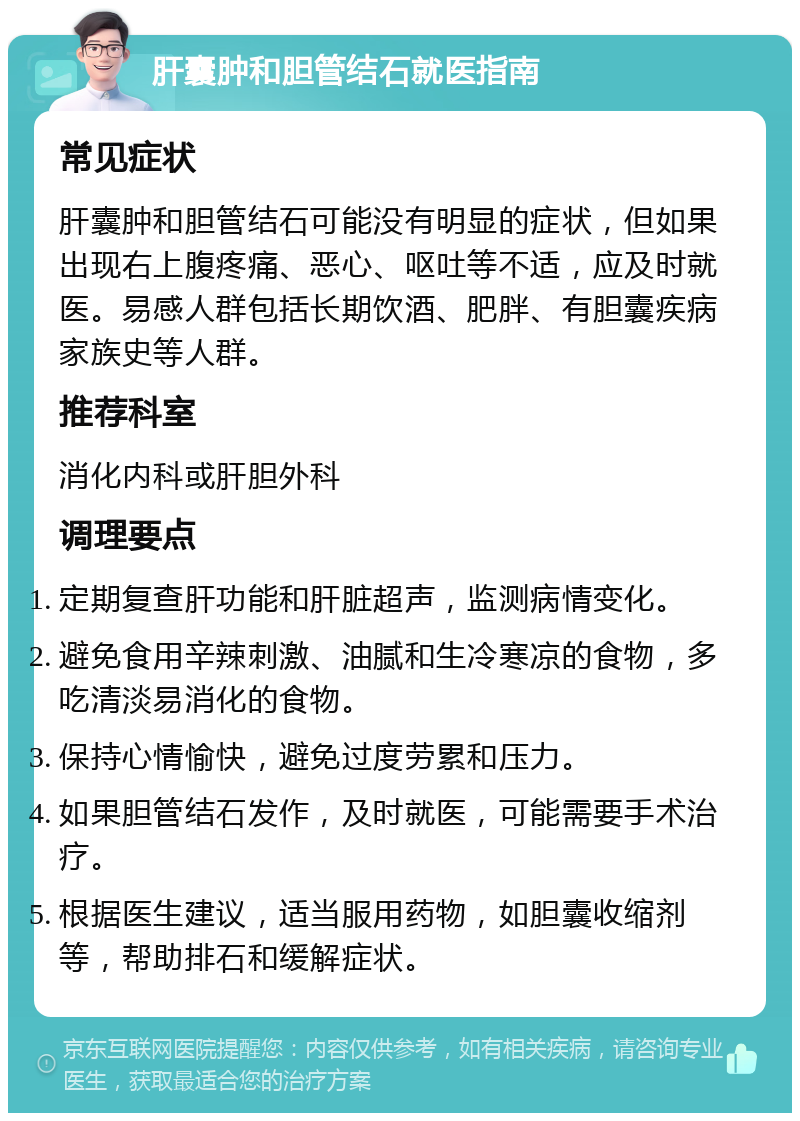 肝囊肿和胆管结石就医指南 常见症状 肝囊肿和胆管结石可能没有明显的症状，但如果出现右上腹疼痛、恶心、呕吐等不适，应及时就医。易感人群包括长期饮酒、肥胖、有胆囊疾病家族史等人群。 推荐科室 消化内科或肝胆外科 调理要点 定期复查肝功能和肝脏超声，监测病情变化。 避免食用辛辣刺激、油腻和生冷寒凉的食物，多吃清淡易消化的食物。 保持心情愉快，避免过度劳累和压力。 如果胆管结石发作，及时就医，可能需要手术治疗。 根据医生建议，适当服用药物，如胆囊收缩剂等，帮助排石和缓解症状。