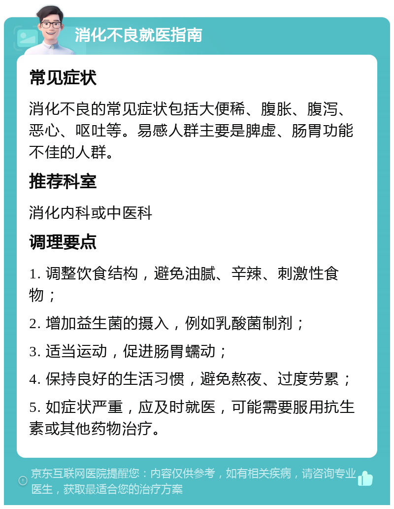 消化不良就医指南 常见症状 消化不良的常见症状包括大便稀、腹胀、腹泻、恶心、呕吐等。易感人群主要是脾虚、肠胃功能不佳的人群。 推荐科室 消化内科或中医科 调理要点 1. 调整饮食结构，避免油腻、辛辣、刺激性食物； 2. 增加益生菌的摄入，例如乳酸菌制剂； 3. 适当运动，促进肠胃蠕动； 4. 保持良好的生活习惯，避免熬夜、过度劳累； 5. 如症状严重，应及时就医，可能需要服用抗生素或其他药物治疗。