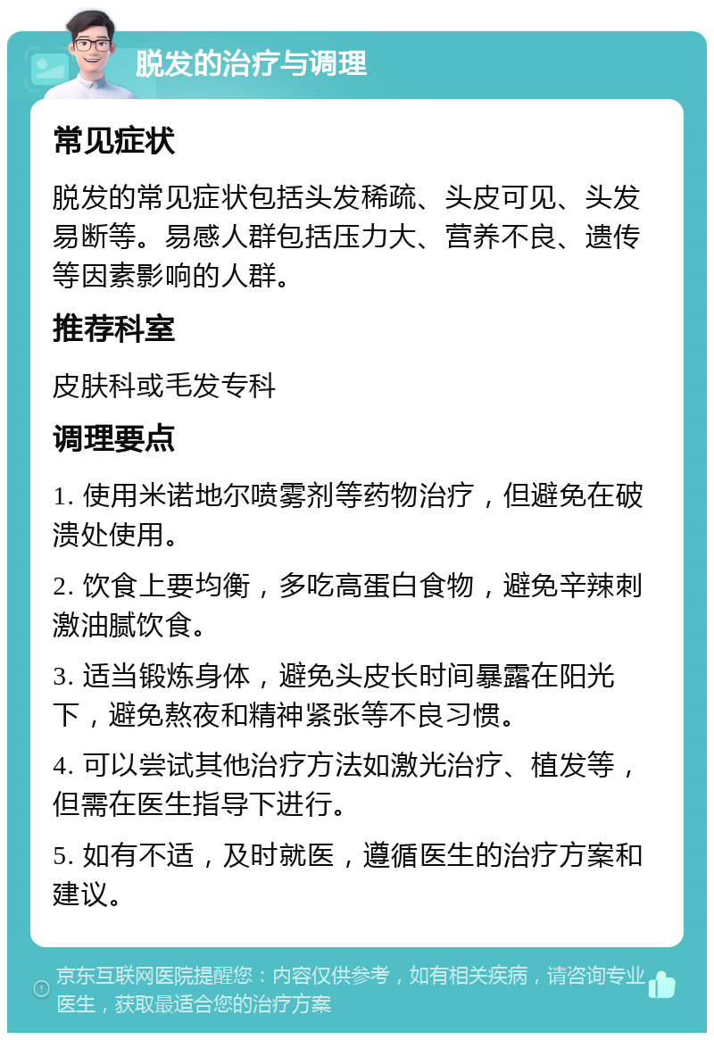 脱发的治疗与调理 常见症状 脱发的常见症状包括头发稀疏、头皮可见、头发易断等。易感人群包括压力大、营养不良、遗传等因素影响的人群。 推荐科室 皮肤科或毛发专科 调理要点 1. 使用米诺地尔喷雾剂等药物治疗，但避免在破溃处使用。 2. 饮食上要均衡，多吃高蛋白食物，避免辛辣刺激油腻饮食。 3. 适当锻炼身体，避免头皮长时间暴露在阳光下，避免熬夜和精神紧张等不良习惯。 4. 可以尝试其他治疗方法如激光治疗、植发等，但需在医生指导下进行。 5. 如有不适，及时就医，遵循医生的治疗方案和建议。