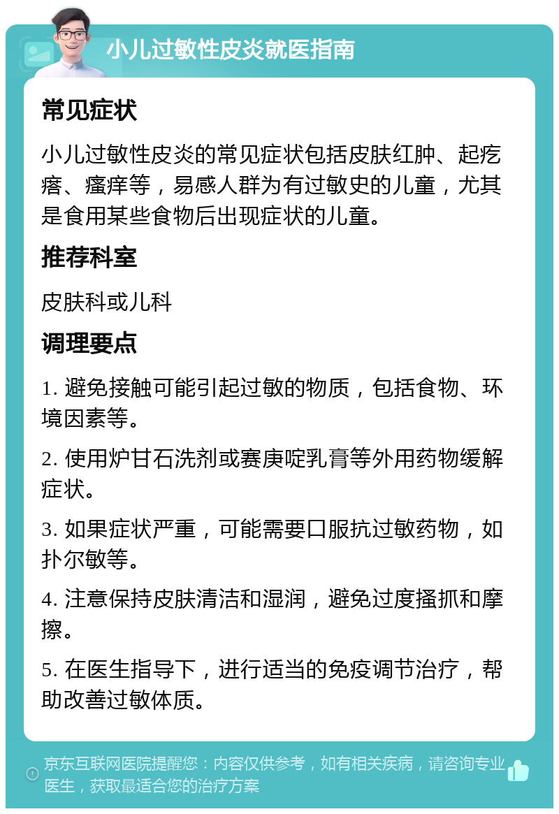 小儿过敏性皮炎就医指南 常见症状 小儿过敏性皮炎的常见症状包括皮肤红肿、起疙瘩、瘙痒等，易感人群为有过敏史的儿童，尤其是食用某些食物后出现症状的儿童。 推荐科室 皮肤科或儿科 调理要点 1. 避免接触可能引起过敏的物质，包括食物、环境因素等。 2. 使用炉甘石洗剂或赛庚啶乳膏等外用药物缓解症状。 3. 如果症状严重，可能需要口服抗过敏药物，如扑尔敏等。 4. 注意保持皮肤清洁和湿润，避免过度搔抓和摩擦。 5. 在医生指导下，进行适当的免疫调节治疗，帮助改善过敏体质。