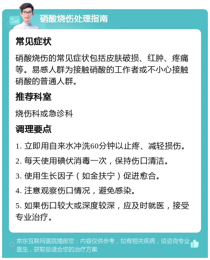 硝酸烧伤处理指南 常见症状 硝酸烧伤的常见症状包括皮肤破损、红肿、疼痛等。易感人群为接触硝酸的工作者或不小心接触硝酸的普通人群。 推荐科室 烧伤科或急诊科 调理要点 1. 立即用自来水冲洗60分钟以止疼、减轻损伤。 2. 每天使用碘伏消毒一次，保持伤口清洁。 3. 使用生长因子（如金扶宁）促进愈合。 4. 注意观察伤口情况，避免感染。 5. 如果伤口较大或深度较深，应及时就医，接受专业治疗。